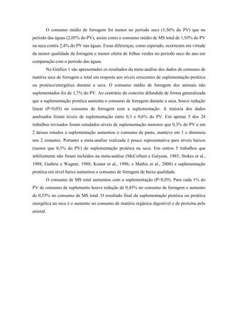 O consumo médio de forragem foi menor no período seco (1,56% do PV) que no
período das águas (2,05% do PV), assim como o consumo médio de MS total de 1,93% do PV
na seca contra 2,4% do PV nas águas. Essas diferenças, como esperado, ocorreram em virtude
da menor qualidade da forragem e menor oferta de folhas verdes no período seco do ano em
comparação com o período das águas.
       No Gráfico 1 são apresentados os resultados da meta-análise dos dados de consumo de
matéria seca de forragem e total em resposta aos níveis crescentes de suplementação protéica
ou protéico/energética durante a seca. O consumo médio de forragem dos animais não
suplementados foi de 1,7% do PV. Ao contrário do conceito difundido de forma generalizada
que a suplementação protéica aumenta o consumo de forragem durante a seca, houve redução
linear (P<0,05) no consumo de forragem com a suplementação. A maioria dos dados
analisados foram níveis de suplementação entre 0,3 e 0,6% do PV. Em apenas 5 dos 24
trabalhos revisados foram estudados níveis de suplementação menores que 0,3% do PV e em
2 desses estudos a suplementação aumentou o consumo de pasto, manteve em 1 e diminuiu
nos 2 restantes. Portanto a meta-análise realizada é pouco representativa para níveis baixos
(menor que 0,3% do PV) de suplementação protéica na seca. Em outros 5 trabalhos que
infelizmente não foram incluídos na meta-análise (McCollum e Galyean, 1985; Stokes et al.,
1988; Guthrie e Wagner, 1988; Koster et al., 1996; e Mathis et al., 2000) a suplementação
protéica em nível baixo aumentou o consumo de forragem de baixa qualidade.
       O consumo de MS total aumentou com a suplementação (P<0,05). Para cada 1% do
PV de consumo de suplemento houve redução de 0,45% no consumo de forragem e aumento
de 0,55% no consumo de MS total. O resultado final da suplementação protéica ou protéica
energética na seca é o aumento no consumo de matéria orgânica digestível e de proteína pelo
animal.
 