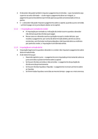  O devedor não pode também imputar o pagamento em dividas – cujo monatante seja 
superior ao valor ofertado – via de regra o pagamento deve ser integral , o 
pagamento parcial do debito é permitido apenas quando convencionado entre as 
partes. 
 C – o devedor não pode imputar o pagamento sobre o capital, quando a juros vencidos 
– primeiro paga-se os juros depois abata-se no capital. 
1.1.2 – Imputação por vontade do credor 
 A imputação por vontade ou indicação do credor ocorre quando o devedor 
não delcara qual das dividas quer pagar. 
 Nesse caso se o devedor aceita a quitação na qual o credor delcara que 
recebeu o pagamento por conta de determinado debito, dentre os vários 
existentes, sem formular nenhuma objeção e não havendo dolo ou violência 
por parte do credor, a imputação é considerada válida. 
1.1.3 Imputação em virtude de lei 
 Imputação legal ocorre quando o devedor e o credor não imputam o pagamento sobre 
determinada divida. 
 A dei determina que: 
o Havendo capital e juros – o pagamento sera imputado primeiramente sobre os 
juros vencidos e posteriormente sobre o capital 
o Se houver dividas vencidas e não vencidas – o pagamento da quitação da 
divida vencida primeiramente 
o Se houver dividas liquidas e ilíquidas – o pagamento ira recair primeiro sobre 
as liquidas 
o Se forem todas liquidas e vencidas ao mesmo tempo – paga-se a mais onerosa. 
