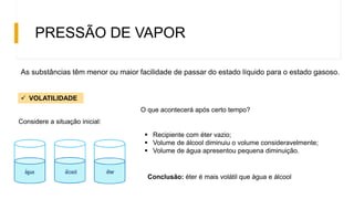 PRESSÃO DE VAPOR
As substâncias têm menor ou maior facilidade de passar do estado líquido para o estado gasoso.
 VOLATILIDADE
O que acontecerá após certo tempo?
 Recipiente com éter vazio;
 Volume de álcool diminuiu o volume consideravelmente;
 Volume de água apresentou pequena diminuição.
Conclusão: éter é mais volátil que água e álcool
Considere a situação inicial:
 