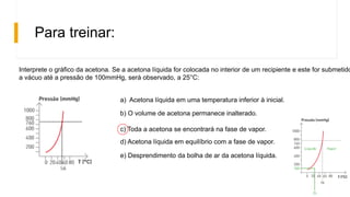 Para treinar:
Interprete o gráfico da acetona. Se a acetona líquida for colocada no interior de um recipiente e este for submetido
a vácuo até a pressão de 100mmHg, será observado, a 25°C:
a) Acetona líquida em uma temperatura inferior à inicial.
b) O volume de acetona permanece inalterado.
c) Toda a acetona se encontrará na fase de vapor.
d) Acetona líquida em equilíbrio com a fase de vapor.
e) Desprendimento da bolha de ar da acetona líquida.
 