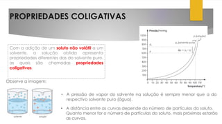 PROPRIEDADES COLIGATIVAS
Com a adição de um soluto não volátil a um
solvente, a solução obtida apresenta
propriedades diferentes das do solvente puro,
as quais são chamadas propriedades
coligativas.
• A pressão de vapor do solvente na solução é sempre menor que a do
respectivo solvente puro (água).
Observe a imagem:
• A distância entre as curvas depende do número de partículas do soluto.
Quanto menor for o número de partículas do soluto, mais próximas estarão
as curvas.
 