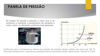 PANELA DE PRESSÃO
No interior da panela a pressão é maior que a do
ambiente e, portanto, a temperatura de ebulição é
maior. Assim, os alimentos cozinham mais depressa.
Verifica-se que a temperatura interna da panela de pressão atinge valores de cerca de 120 °C.
Para essa temperatura, calcula-se a pressão interna da panela atinja valores entre 1,44 atm e 2 atm.
 