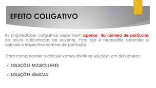 EFEITO COLIGATIVO
As propriedades coligativas dependem apenas do número de partículas
do soluto adicionadas ao solvente. Para isso é necessário aprender a
calcular o respectivo número de partículas.
Para compreender o cálculo vamos dividir as soluções em dois grupos:
 SOLUÇÕES MOLECULARES
 SOLUÇÕES IÔNICAS
 