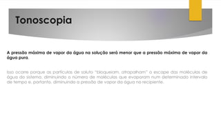 Tonoscopia
A pressão máxima de vapor da água na solução será menor que a pressão máxima de vapor da
água pura.
Isso ocorre porque as partículas de soluto “bloqueiam, atrapalham” o escape das moléculas de
água do sistema, diminuindo o número de moléculas que evaporam num determinado intervalo
de tempo e, portanto, diminuindo a pressão de vapor da água no recipiente.
 