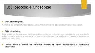 Ebulioscopia e Crioscopia
 Efeito ebulioscópico:
Aumento da temperatura de ebulição de um solvente pela adição de um soluto não volátil.
 Efeito crioscópico:
Diminuição da temperatura de congelamento de um solvente pela adição de um soluto não
volátil. Quanto menor a temperatura, menor a agitação das moléculas e menor a pressão do
vapor da substância.
 Quanto maior o número de partículas, maiores os efeitos ebulioscópico e crioscópico
observados.
 
