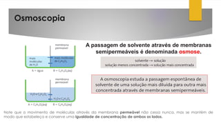 Osmoscopia
Note que o movimento de moléculas através da membrana permeável não cessa nunca, mas se mantém de
modo que estabeleça e conserve uma igualdade de concentração de ambos os lados.
A passagem de solvente através de membranas
semipermeáveis é denominada osmose.
 