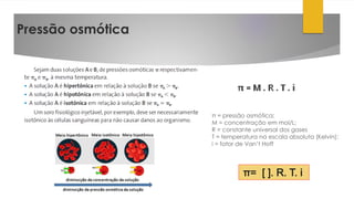 Pressão osmótica
π = pressão osmótica;
M = concentração em mol/L;
R = constante universal dos gases
T = temperatura na escala absoluta (Kelvin);
i = fator de Van’t Hoff
 