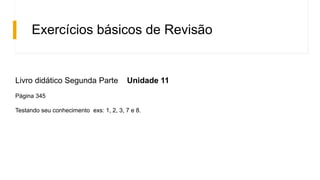 Exercícios básicos de Revisão
Livro didático Segunda Parte Unidade 11
Página 345
Testando seu conhecimento exs: 1, 2, 3, 7 e 8.
 