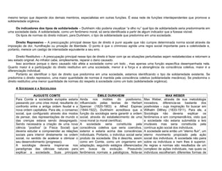 mesmo tempo que depende dos demais membros, especialistas em outras funções. É essa rede de funções interdependentes que promove a
solidariedade orgânica.

     Os indicadores dos tipos de solidariedade – Durkheim não poderia visualizar “a olho nu” qual tipo de solidariedade seria predominante em
uma sociedade dada. A solidariedade, como um fenômeno moral, só seria identificada a partir de algum indicador que a fizesse visível.
     Os tipos de normas do direito indicam, para Durkheim, o tipo de solidariedade que predomina em uma sociedade.

      Direito Repressivo – A preocupação principal desse tipo de direito é punir aquele que não cumpre determinada norma social através da
imposição de dor, humilhação ou privação de liberdade. O ponto é que o criminoso agride uma regra social importante para a coletividade e,
portanto, merece um castigo de intensidade equivalente a seu erro.

       Direito Restitutivo – A preocupação principal nesse tipo de direito é fazer com qe as situações perturbadas sejam restabelecidas e retornem a
seu estado original. Ao infrator cabe, simplesmente, reparar o dano causado.
       Isso acontece porque o dano causado não afeta a sociedade como um todo , mas apenas uma função específica desempenhada nela.
Quanto maior é a participação do direito restitutivo em uma sociedade, menor é a força e a abrangência da consciência coletiva, maior é a
diferenciação individual.
       Portanto ao identificar o tipo de direito que predomina em uma sociedade, estamos identificando o tipo de solidariedade existente. Se
predomina o direito repressivo, uma maior quantidade de normas é mantida pela consciência coletiva (solidariedade mecânica). Se predomina o
direito restitutivo uma menor quantidade de normas diz respeito à sociedade como um todo (solidariedade orgânica).

     A SOCIEDADE E A SOCIOLOGIA

                 AUGUSTE COMTE                                    ÉMILE DURKHEIM                                        MAX WEBER
     Para Comte a sociedade européia estaria        Ainda     nos     moldes     do    positivismo,    Max Weber, através de sua metodologia
     passando por uma crise moral, resultante do    influenciado pelas teorias de Herbert              inovadora, diferencia-se bastante dos
     confronto entre a antiga ordem feudal e a      Spencer (1820-1903) e Alfred Espinas               positivistas - cuja inspiração foi buscar em
     nova ordem capitalista. Para ele, o consenso   (1844-1922), Durkheim acreditava que a             Wilhelm Dilthey (1833-1911). Para ele, a
     social, que configurado através dos modos      função da sociologia seria garantir a ordem        Sociologia     não    deveria   explicar    os
     de pensar, das representações de mundo e       social, através do estabelecimento de uma          fenômenos e sim compreendê-los, visto que
     das crenças estava sendo desagregado.          nova moral (a moral científica).                   a sociedade não estaria submetida a leis
     Sendo necessária a criação de uma nova         A     sociedade     seria   constituída     pela   imutáveis mas seria constituída pela
     ciência “positiva” (a Física Social) que       consciência coletiva que seria coercitiva,         contínua ação social dos indivíduos.
     deveria estudar e compreender as relações      exterior e estaria acima das consciências          A sociedade seria então um “eterno fluir”, um
     sociais para intervir diretamente na ordem     individuais. Portanto, o indivíduo social seria    eterno movimento propiciado pela ação
     social, no sentido de acelerar e otimizar o    produto da sociedade. Ela é descrita, assim        social dos indivíduos. A sociedade não paira
     seu desenvolvimento (progresso).               como em Comte, como um organismo em                sobre os indivíduos e nem lhes é superior.
     A sociologia deveria inspirar-se nos           adaptação, seguindo estágios diferenciados         As regras e normas são resultados de um
     paradigmas das ciências naturais para          em     busca     da    evolução.    Possuindo      complexo de ações individuais, nas quais os
     explicar a sociedade. Suas principais          fenômenos normais e patológicos. Nota-se           indivíduos escolheriam diferentes formas de
 