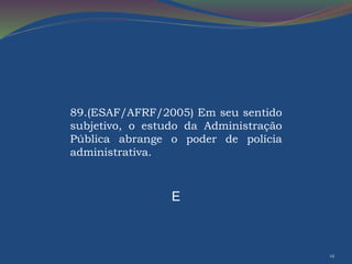 12 
89.(ESAF/AFRF/2005) Em seu sentido 
subjetivo, o estudo da Administração 
Pública abrange o poder de polícia 
administrativa. 
E 
 