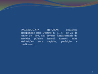 15 
790.(ESAF/ATA MF/2009) Conforme 
disciplinado pelo Decreto n. 1.171, de 22 de 
junho de 1994, são deveres fundamentais do 
servidor público federal exercer suas 
atribuições com rapidez, perfeição e 
rendimento. 
 