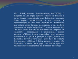 17 
793. (ESAF/Analista Administrativo/ANA/2009) O 
dirigente de um órgão público sediado em Brasília e 
os servidores responsáveis pelas licitações e compras 
desse órgão compareceram a um evento de 
demonstração de um novo produto de informática 
que estava sendo lançado no mercado e que poderia 
interessar ao órgão adquiri-lo. O evento ocorreu em 
um hotel resort situado no Nordeste e as despesas de 
transporte, hospedagem e alimentação desses 
agentes públicos foram custeadas pela empresa 
fornecedora do produto porque o órgão público não 
dispunha de verba para tanto. Esse tipo de conduta 
dos agentes públicos é lícita porque o órgão não 
dispunha de verba para pagar as diárias que são 
devidas nos deslocamentos no interesse do serviço. 
 