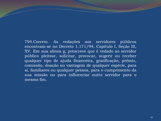 20 
794.Correto. As vedações aos servidores públicos 
encontram-se no Decreto 1.171/94, Capítulo I, Seção III, 
XV. Em sua alínea g, prescreve que é vedado ao servidor 
público pleitear, solicitar, provocar, sugerir ou receber 
qualquer tipo de ajuda financeira, gratificação, prêmio, 
comissão, doação ou vantagem de qualquer espécie, para 
si, familiares ou qualquer pessoa, para o cumprimento da 
sua missão ou para influenciar outro servidor para o 
mesmo fim. 
 