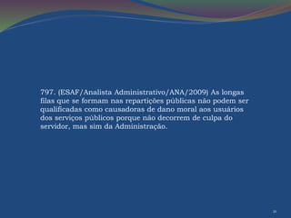 21 
797. (ESAF/Analista Administrativo/ANA/2009) As longas 
filas que se formam nas repartições públicas não podem ser 
qualificadas como causadoras de dano moral aos usuários 
dos serviços públicos porque não decorrem de culpa do 
servidor, mas sim da Administração. 
 