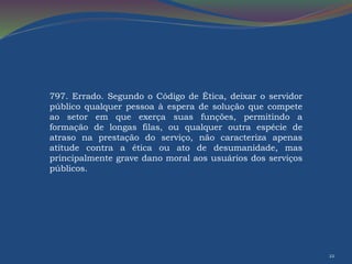 22 
797. Errado. Segundo o Código de Ética, deixar o servidor 
público qualquer pessoa à espera de solução que compete 
ao setor em que exerça suas funções, permitindo a 
formação de longas filas, ou qualquer outra espécie de 
atraso na prestação do serviço, não caracteriza apenas 
atitude contra a ética ou ato de desumanidade, mas 
principalmente grave dano moral aos usuários dos serviços 
públicos. 
 
