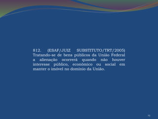 23 
812. (ESAF/JUIZ SUBSTITUTO/TRT/2005) 
Tratando-se de bens públicos da União Federal 
a alienação ocorrerá quando não houver 
interesse público, econômico ou social em 
manter o imóvel no domínio da União. 
 
