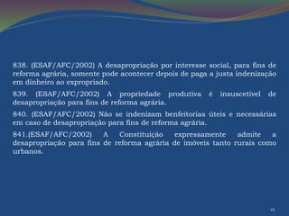 838. (ESAF/AFC/2002) A desapropriação por interesse social, para fins de 
reforma agrária, somente pode acontecer depois de paga a justa indenização 
em dinheiro ao expropriado. 
839. (ESAF/AFC/2002) A propriedade produtiva é insuscetível de 
desapropriação para fins de reforma agrária. 
840. (ESAF/AFC/2002) Não se indenizam benfeitorias úteis e necessárias 
em caso de desapropriação para fins de reforma agrária. 
841.(ESAF/AFC/2002) A Constituição expressamente admite a 
desapropriação para fins de reforma agrária de imóveis tanto rurais como 
urbanos. 
25 
 