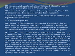 838. Incorreto. A indenização será feita em títulos da dívida agrária e não em 
dinheiro. É o que disciplina a lei 8.629 em seu artigo 5o. 
839. Correto. A afirmação encontra-se de forma expressa na CF/88: Art. 185. 
São insuscetíveis de desapropriação para fins de reforma agrária: 
I - a pequena e média propriedade rural, assim definida em lei, desde que seu 
proprietário não possua outra; 
“II - a propriedade produtiva.” 
840. Incorreto. As benfeitorias úteis são obras que aumentam ou facilitam o 
uso do imóvel. As necessárias são aquelas que se destinam à conservação do 
imóvel ou que evitam que ele se deteriore. As benfeitorias úteis e necessárias 
são indenizadas em dinheiro, conforme dispõe a Constituição da República. 
841. Incorreto. Item completamente equivocado, a Constituição diz 
expressamente que: “Compete à União desapropriar por interesse social, para 
fins de reforma agrária, o imóvel rural que não esteja cumprindo sua função 
social, mediante prévia e justa indenização em títulos da dívida agrária, com 
cláusula de preservação do valor real, resgatáveis no prazo de até vinte anos, a 
partir do segundo ano de sua emissão, e cuja utilização será definida em lei.” O 
que é efetivamente “cumprir a função social”? Cumprir a função social é 
preencher requisitos de atendimento a necessidades sociais, econômicas e 
ambientais. Assim o proprietário deverá manter a propriedade de forma que ela 
seja rentável para ele, para os trabalhadores, e ainda deverá obedecer às 
legislações trabalhistas e ambientais. 
26 
 