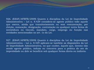 27 
926. (ESAF/AFRFB/2009) Quanto à disciplina da Lei de Improbidade 
Administrativa – Lei n. 8.429 considera-se agente público todo aquele 
que exerce, ainda que transitoriamente ou sem remuneração, por 
eleição, nomeação, designação, contratação ou qualquer outra forma de 
investidura ou vínculo, mandato, cargo, emprego ou função nas 
entidades mencionadas no art. 1o da Lei. 
927. (ESAF/AFRFB/2009) Quanto à disciplina da Lei de Improbidade 
Administrativa – Lei n. 8.429 aplicam-se também as disposições da Lei 
de Improbidade Administrativa, no que couber, àquele que, mesmo não 
sendo agente público, induza ou concorra para a prática do ato de 
improbidade ou dele se beneficie sob qualquer forma direta ou indireta. 
 