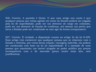 926. Correto. A questão é literal. O que esse artigo nos conta é que 
qualquer pessoa que esteja agindo em nome do Estado poderá ser julgada 
pela lei de improbidade, pode ser um detentor de cargo em comissão, 
pode ser um detentor de função de confiança, até mesmo um perito que 
sirva o Estado pode ser condenado se este agir de forma irresponsável. 
927. Correto. É verdade, a disposição consta no artigo 3o da lei 8.429. 
Esse artigo vem esclarecer que qualquer pessoa que se relacione com o 
Estado e obtenha, por conta dessa relação, vantagem indevida, ela poderá 
ser condenada com base na lei de improbidade. É o exemplo de uma 
pessoa que mantenha um imóvel alugado ao poder público por preços 
incompatíveis com o do mercado (preço muito mais alto, sem 
justificativa). 
28 
 