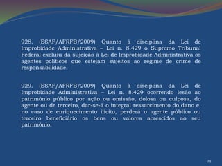 29 
928. (ESAF/AFRFB/2009) Quanto à disciplina da Lei de 
Improbidade Administrativa – Lei n. 8.429 o Supremo Tribunal 
Federal excluiu da sujeição à Lei de Improbidade Administrativa os 
agentes políticos que estejam sujeitos ao regime de crime de 
responsabilidade. 
929. (ESAF/AFRFB/2009) Quanto à disciplina da Lei de 
Improbidade Administrativa – Lei n. 8.429 ocorrendo lesão ao 
patrimônio público por ação ou omissão, dolosa ou culposa, do 
agente ou de terceiro, dar-se-á o integral ressarcimento do dano e, 
no caso de enriquecimento ilícito, perderá o agente público ou 
terceiro beneficiário os bens ou valores acrescidos ao seu 
patrimônio. 
 