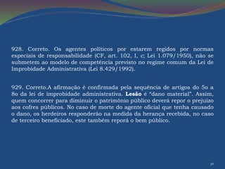928. Correto. Os agentes políticos por estarem regidos por normas 
especiais de responsabilidade (CF, art. 102, I, c; Lei 1.079/1950), não se 
submetem ao modelo de competência previsto no regime comum da Lei de 
Improbidade Administrativa (Lei 8.429/1992). 
929. Correto.A afirmação é confirmada pela sequência de artigos do 5o a 
8o da lei de improbidade administrativa. Lesão é “dano material”. Assim, 
quem concorrer para diminuir o patrimônio público deverá repor o prejuízo 
aos cofres públicos. No caso de morte do agente oficial que tenha causado 
o dano, os herdeiros responderão na medida da herança recebida, no caso 
de terceiro beneficiado, este também reporá o bem público. 
30 

