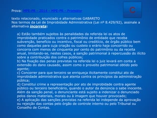 Prova: MPE-PR - 2014 - MPE-PR - Promotor 
C 
texto relacionado, enunciado e alternativas GABARITO 
Nos termos da Lei de Improbidade Administrativa (Lei nº 8.429/92), assinale a 
alternativa incorreta: 
a) Estão também sujeitos às penalidades da referida lei os atos de 
improbidade praticados contra o patrimônio de entidade que receba 
subvenção, benefício ou incentivo, fiscal ou creditício, de órgão público bem 
como daquelas para cuja criação ou custeio o erário haja concorrido ou 
concorra com menos de cinquenta por cento do patrimônio ou da receita 
anual, limitando-se, nestes casos, a sanção patrimonial à repercussão do ilícito 
sobre a contribuição dos cofres públicos; 
b) Na fixação das penas previstas na referida lei o juiz levará em conta a 
extensão do dano causado, assim como o proveito patrimonial obtido pelo 
agente; 
c) Concorrer para que terceiro se enriqueça ilicitamente constitui ato de 
improbidade administrativa que atenta contra os princípios da administração 
pública; 
d) Constitui crime a representação por ato de improbidade contra agente 
público ou terceiro beneficiário, quando o autor da denúncia o sabe inocente. 
Além da sanção penal, o denunciante está sujeito a indenizar o denunciado 
pelos danos materiais, morais ou à imagem que houver provocado; 
e) A aplicação das sanções previstas na referida lei independe da aprovação 
ou rejeição das contas pelo órgão de controle interno ou pelo Tribunal ou 
Conselho de Contas. 
 