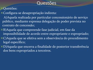 Questões 
Questões: 
Configura-se desapropriação indireta: 
A)Aquela realizada por particular concessionário de serviço 
público, mediante expressa delegação de poder prevista no 
contrato de concessão; 
B)Aquela que compreende fase judicial, em fase da 
impossibilidade de acordo entre expropriante e expropriado; 
C)Aquela que se efetiva sem a observância do procedimento 
legal específico; 
D)Aquela que encerra a finalidade de posterior transferência 
dos bens expropriados a terceiros. 
 
