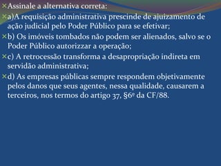 Assinale a alternativa correta: 
a)A requisição administrativa prescinde de ajuizamento de 
ação judicial pelo Poder Público para se efetivar; 
b) Os imóveis tombados não podem ser alienados, salvo se o 
Poder Público autorizzar a operação; 
c) A retrocessão transforma a desapropriação indireta em 
servidão administrativa; 
d) As empresas públicas sempre respondem objetivamente 
pelos danos que seus agentes, nessa qualidade, causarem a 
terceiros, nos termos do artigo 37, §6º da CF/88. 
 