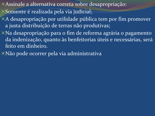 Assinale a alternativa correta sobre desapropriação: 
Somente é realizada pela via judicial; 
A desapropriação por utilidade pública tem por fim promover 
a justa distribuição de terras não produtivas; 
Na desapropriação para o fim de reforma agrária o pagamento 
da indenização, quanto às benfeitorias úteis e necessárias, será 
feito em dinheiro. 
Não pode ocorrer pela via administrativa 
 