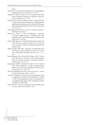 659
Paulo.
Santana CF 1971. Estudos farmacodinâmicos e histopatológicos
da Maitenina. Rev Inst Antibioticos 11: 61-67.
Santana CF, Asfora JJ, Cotias CT 1971. Primeiras observações
sobre o emprego da maitenina em pacientes cancerosos.
Rev Inst Antibioticos 11: 37-49.
Sazuka M, ItoiT, Suzuki Y, Odanis S, Koide T, Isemura M 1996.
Evidence for the interaction between (-)-epigallocatechin
gallate and human plasma proteins fibronectin, fibrinogen
and histidin rich glycoprotein. Biosc Biotechnol Biochem
60: 1317-1319.
Schvartsman S 1992. Plantas venenosas e animais peçonhentos.
São Paulo, Savier, 288 p.
Shimizu M, Tomoo T 1994. Anti-inflamatory constituents
of topicaly applied drugs V: constituents with anti-
inflamatory from Aoki (Aukuba japonica Thumb.). Biol
Pharm Bull 17: 665-667.
Simões CMO, Mentz LA, Schenkel EP, Irgang BE, Stehmann JR
1986. Plantas da medicina popular no Rio Grande do
Sul. Porto alegre: Editora Universidade Federal do Rio
Grande do Sul.
Singh B, Dubey MM 2001. Estimation of triterpenoids from
Heliotropium maifolium Kohen ex Retz in vivo and in
vitro: antimicrobial screening. Phytother Res 15: 231-
234.
Souza-Formigoni ML, Oliveira MG, Monteiro MG, Silveira-
Filho NG, Braz S, Carlini EA 1991. Antiulcerogenics
effects of two Maytenus species in laboratory animals. J
Ethnopharmacol 34: 21-27.
Suganuma M, Okabe S, Oniyama M, Tada Y, Ito H, Fujiki H
1998. Wide distribution of [3H] (-)-epigallocatechin
gallate a cancer preventive polyphenol in mouse tissue.
Carcinogenesis 19: 1771-1776.
Vieira LS, Albuquerque JM 1998. Fitoterapia tropical - manual
de plantas medicinais. Pará, p. 113-114.
Yamane T, Takahashi T, Kuwata K, Oya K, Inagake M, Kitao
Y, Suganuma M, Fujiki H 1995. Inhibition of N-methyl-
N’-nitro-N-nitrosoguanidine-induced carcinogenesis by
(-)-epigallocatechin gallate in the rat glandular stomach.
Cancer Res 55: 2081-2084.
Zeng CQ 1994. Cytotoxic triterpenoids and flavonoids from
Artemisia annua. Planta Med 60: 54-57.
Rev. Bras. Farmacogn.
Braz. J. Pharmacogn.
19(2B): Abr./Jun. 2009
Ralph Santos-Oliveira, Simone Coulaud-Cunha, Waldeciro Colaço
 