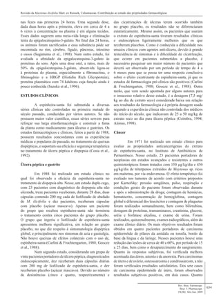 654
nas fezes nas primeiras 24 horas. Uma segunda dose,
dada duas horas após a primeira, eleva em cerca de 4 a
6 vezes a concentração no plasma e em alguns tecidos.
Esses dados sugerem uma meia-vida longa e eliminação
lenta da epigalocatequina-3-galato. No final das 24 horas,
os animais foram sacrificados e essa substância pôde ser
encontrada no rim, cérebro, fígado, pâncreas, intestino
e ossos (Suganuma et al., 1998). Num outro estudo, foi
avaliada a afinidade da epigalocatequina-3-galato às
proteínas do soro. Após uma dose oral, a ratos, mais de
50% da epigalocatequina-3-galato, absorvida ligou-se
à proteínas do plasma, especialmente a fibronectina, o
fibrinogênio e a HRGP (Histidin Rich Glicoprotein),
proteína plasmática com 74 kdaltons cuja função ainda é
pouco conhecida (Sazuka et al., 1996).
ESTUDOS CLÍNICOS
	 A espinheira-santa foi submetida a diversas
séries clínicas não controladas na primeira metade do
século passado, conduzidas por vários autores. Se não
possuem maior valor científico, essas séries servem para
reforçar sua larga etnofarmacologia e construir a fama
da planta como medicamento para úlceras e gastrites. Os
estudos farmacológicos e clínicos, feitos a partir de 1988,
possuem resultados concordantes com as experiências
médicas e populares do passado, no tratamento de queixas
dispépticas, e suportam sua eficácia e segurança terapêutica
no tratamento de úlcera péptica e dispepsia (Costa et al.,
1992).
Úlcera péptica e gastrite
	 Em 1988 foi realizado um estudo clínico no
qual foi observado a eficácia da espinheira-santa no
tratamento de dispepsia alta. Nesse, um estudo duplo cego,
com 23 pacientes com diagnóstico de dispepsia alta não
ulcerada, treze pacientes receberam, durante 28 dias, duas
cápsulas contendo 200 mg cada de liofilizado de abafado
de M. ilicifolia e dez pacientes, receberam cápsulas
com placebo (açúcar mascavo). Apenas um paciente
do grupo que recebeu espinheira-santa não terminou
o tratamento contra cinco pacientes do grupo placebo.
O grupo que ingeriu o liofilizado de espinheira-santa
apresentou melhora significativa, em relação ao grupo
placebo, no que diz respeito à sintomatologia dispéptica
global, e principalmente nos sintomas de azia e gastralgia.
Não houve queixas de efeitos colaterais com o uso de,
espinheira-santa (Carlini & Frochtengarten, 1988; Geocze
et al., 1988).
	 Num segundo estudo, considerando um grupo de
vintepacientesportadoresdeúlcerapéptica,diagnosticados
endoscopicamente, dez receberam duas cápsulas diárias
com 200 mg de liofilizado de espinheira-santa, e dez
receberam placebo (açúcar mascavo). Devido ao número
de desistências (cinco e quatro, respectivamente) e
das cicatrizações de úlceras terem ocorrido também
no grupo placebo, os resultados não se diferenciaram
estatisticamente. Mesmo assim, os pacientes que usaram
o extrato de espinheira-santa tiveram resultados clínicos
e endoscópicos ligeiramente melhores que os que
receberam placebos. Como é conhecida a dificuldade nos
ensaios clínicos com agentes anti-úlcera, devido à grande
reincidência de sintomas e à dificuldade de cicatrização,
que ocorre em pacientes submetidos a placebo, é
necessário pesquisar um maior número de pacientes que
deverá ser observado por um período de tempo de 4 a
6 meses para que se possa ter uma resposta conclusiva
sobre o efeito cicatrizante da espinheira-santa, já que os
estudos de farmacologia pré-clínica são positivos (Carlini
& Frochtengarten, 1988; Geocze et al., 1988). Outra
razão, que vem sendo apontada por alguns autores para
o insucesso relativo desse estudo, é a dosagem (7,5 mg/
kg ao dia de extrato seco) considerada baixa em relação
aos resultados da farmacologia e à própria dosagem usada
segundo a experiência clínica não controlada dos médicos
do início do século, que indicavam de 25 a 50 mg/kg de
extrato seco ao dia para úlcera péptica (Coimbra, 1994;
Alonso, 1998).
Câncer
	 Em 1971 foi realizado um estudo clínico para
avaliar as propriedades anticancerígenas do extrato
de espinheira-santa, no Instituto de Antibióticos de
Pernambuco. Nesse estudo, 25 pacientes portadores de
neoplasias em estados avançados e resistentes a outros
quimioterápicos foram tratados com 150 µg/kg/dia e 450
µg/kg/dia de triterpenos extraídos de Maytenus sp. ricos
em maiteina, por via endovenosa. O efeito terapêutico foi
avaliado nos tumores de acordo com critérios propostos
por Karnofsky: pressão sangüínea, pulso, respiração e
condições gerais do paciente foram observadas durante
e após a administração da droga; contagem de hemácias,
hematócrito, concentração de hemoglobina, contagem
global e diferencial dos leucócitos e contagem de plaquetas
foram realizados semanalmente, bem como bilirrubina,
dosagem de proteínas, transaminases, creatinina, glucose,
uréia e fosfatase alcalina, e exame de urina. Foram
realizados, quinzenalmente, exames radiográficos, além do
exame clínico diário. Os mais objetivos resultados foram
obtidos em quatro pacientes portadores de carcinoma
epidermóide de pilares da amídala ou tonsila, bordo da
base da língua e da laringe. Nesses pacientes houve uma
redução das lesões de cerca de 40 a 60%, por período de 15
a 25 dias, bem como o desaparecimento do sangramento.
Quanto às respostas subjetivas, foi verificada melhora
acentuada das dores, astenia e da anorexia. Para carcinomas
de útero e de ovário, osteossarcoma e condrossarcom, a não
foram verificados resultados satisfatórios. Dos sete casos
de carcinoma epidermóide de útero, foram observados
resultados subjetivos positivos, em dois casos. Quanto
Revisão da Maytenus ilicifolia Mart. ex Reissek, Celastraceae. Contribuição ao estudo das propriedades farmacológicas
Rev. Bras. Farmacogn.
Braz. J. Pharmacogn.
19(2B): Abr./Jun. 2009
 