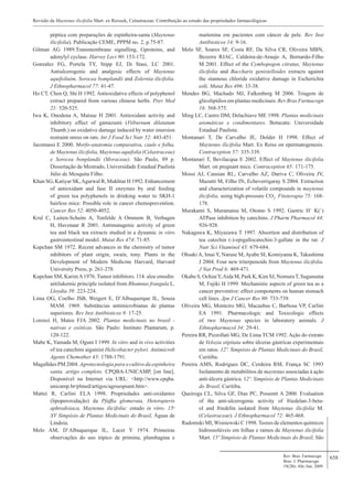 658
péptica com preparações de espinheira-santa (Maytenus
ilicifolia). Publicação CEME, PPPM no. 2, p.75-87.
Gilman AG 1989.Transmembrane signalling, Gproteins, and
adenylyl cyclase. Harvey Lect 90: 153-172.
Gonzalez FG, Portela TY, Stipp EJ, Di Stasi, LC 2001.
Antiulcerogenic and analgesic effects of Maytenus
aquifoliuim, Sorocea bomplandii and Zolernia ilicifolia.
J Ethnopharmacol 77: 41-47.
Ho CT, Chen Q, Shi H 1992. Antioxidative effects of polyphenol
extract prepared from various chinese herbs. Prev Med
21: 520-525.
Iwa K, Onodena A, Matsue H 2001. Antioxidant activity and
inhibitory effect of gamazumi (Viiburnum dilatatum
Thumb.) on oxidative damage induced by water imersion
restraint stress on rats. Int J Food Sci Nutr 52: 443-451.
Jacomassi E 2000. Morfo-anatomia comparativa, caule e folha,
de Maytenus ilicifolia, Maytenus aquifolia (Celastraceae)
e Sorocea bonplandii (Moraceae). São Paulo, 89 p.
Dissertação de Mestrado, Universidade Estadual Paulista
Júlio de Mesquita Filho.
Khan SG, Katiyar SK,Agarwal R, Mukhtar H 1992. Enhancement
of antioxidant and fase II enzymes by oral feeding
of green tea polyphenols in drinking water to SKH-1
hairless mice: Possible role in cancer chemoprevention.
Cancer Res 52: 4050-4052.
Krul C, Luiten-Schuite A, Tenfelde A Ommem B, Verhagen
H, Havenaar R 2001. Antimutagenic activity of green
tea and black tea extracts studied in a dynamic in vitro
gastrointestinal model. Mutat Res 474: 71-85.
Kupchan SM 1972. Recent advances in the chemistry of tumor
inhibitors of plant origin, swain, tony. Plants in the
Development of Modern Medicine Harvard, Harvard
University Press, p. 261-278.
Kupchan SM, KarimA1976. Tumor inhibitors. 114. aloe emodin:
antilukemic principle isolated from Rhamnus frangula L.
Lloydia 39: 223-224.
Lima OG, Coelho JSB, Weigert E, D’Albuquerque IL, Souza
MAM. 1969. Substâncias antimicrobianas de plantas
superiores. Rev Inst Antibioticos 9: 17-25.
Lorenzi H, Matos FJA 2002. Plantas medicinais no brasil -
nativas e exóticas. São Paulo: Instituto Plantarum, p.
120-122.
Mabe K, Yamada M, Oguni I 1999. In vitro and in vivo activities
of tea catechins aigainist Helicobacter pylori. Antimicrob
Agents Chemother 43: 1788-1791.
Magalhães PM 2004. Agrotecnologia para o cultivo da espinheira
santa. artigo completo. CPQBA-UNICAMP, [on line].
Disponível na Internet via URL: <http://www.cpqba.
unicamp.br/plmed/artigos/agroespsant.htm>.
Mattei R, Carlini ELA 1998. Propriedades anti-oxidantes
(lipoperoxidação) da Pfaffia glomerata, Heteropteris
aphrodisiaca, Maytenus ilicifolia: estudo in vitro. 15o
XV Simpósio de Plantas Medicinais do Brasil, Águas de
Lindoia.
Melo AM, D’Albuquerque IL, Lacet Y 1974. Primeiras
observações do uso tópico de primina, plumbagina e
maitenina em pacientes com câncer de pele. Rev Inst
Antibioticos 14: 9-16.
Melo SF, Soares SF, Costa RF, Da Silva CR, Oliveira MBN,
Bezerra RJAC, Caldeira-de-Araujo A, Bernardo-Filho
M 2001. Effect of the Cymbopogon citratus, Maytenus
ilicifolia and Baccharis genistelloides extracts against
the stannous chloride oxidative damage in Escherichia
coli. Mutat Res 496: 33-38.
Mendes BG, Machado MJ, Falkenberg M 2006. Triagem de
glicolipídios em plantas medicinais. Rev Bras Farmacogn
16: 568-575.
Ming LC, Castro DM, Delachiave ME 1998. Plantas medicinais
aromáticas e condimentares. Botucatu: Universidade
Estadual Paulista.
Montanari T, De Carvalho JE, Dolder H 1998. Effect of
Maytenus ilicifolia Mart. Ex Reiss on epermatogenesis.
Contraception 57: 335-339.
Montanari T, Bevilacqua E 2002. Effect of Maytenus ilicifolia
Mart. on pregnant mice. Contraception 65: 171-175.
Mossi AJ, Cansian RL, Carvalho AZ, Dariva C, Oliveira JV,
Mazutti M, Filho IN, Echeverrigaray S 2004. Extraction
and characterization of volatile compounds in maytenus
ilicifolia, using high-pressure CO2
. Fitoterapia 75: 168-
178.
Murakami S, Muramatsu M, Otomo S 1992. Gastric H+
K(+
)
ATPase inhibition by catechins. J Pharm Pharmacol 44:
926-928.
Nakagawa K, Miyazawa T 1997. Absortion and distribution of
tea catechin (-)-epigallocatechin-3-gallate in the rat. J
Nutr Sci Vitaminol 43: 679-684.
Ohsaki A, Imai Y, Naruse M, Ayabe SI, Komiyama K, Takashima
J 2004. Four new triterpenoids from Maytenus ilicifolia.
J Nat Prod 6: 469-471.
Okabe S, OchiaiY,Aida M, Park K, Kim SJ, NomuraT, Suganuma
M, Fujiki H 1999. Mechanistic aspects of green tea as a
cancer preventive: effect components on human stomach
cell lines. Jpn J Cancer Res 90: 733-739.
Oliveira MG, Monteiro MG, Macaubas C, Barbosa VP, Carlini
EA 1991. Pharmacologic and Toxicologic effects
of two Maytenus species in laboratory animals. J
Ethnopharmacol 34: 29-41.
Pereira RR, Pizzollati MG, De Lima TCM 1992. Ação do extrato
de Velozia stipitata sobre úlceras gástricas experimentais
em ratos. 12º. Simpósio de Plantas Medicinais do Brasil,
Curitiba.
Pereira AMS, Rodrigues DC, Cerdeira RM, França SC 1993
Isolamento de metabólitos de maytenus associadas à ação
anti-úlcera gástrica. 12º. Simpósio de Plantas Medicinais
do Brasil, Curitiba.
Queiroga CL, Silva GF, Dias PC, Possenti A 2000. Evaluation
of the anti-ulcerogenic activity of friedelan-3-beta-
ol and friedelin isolated from Maytenus ilicifolia M.
(Celastraceae). J Ethnopharmacol 72: 465-468.
Radomski MI, Wisniewski C 1998. Teores de elementos químicos
hidrossolúveis em folhas e ramos de Maytenus ilicifolia
Mart. 15º Simpósio de Plantas Medicinais do Brasil, São
Rev. Bras. Farmacogn.
Braz. J. Pharmacogn.
19(2B): Abr./Jun. 2009
Revisão da Maytenus ilicifolia Mart. ex Reissek, Celastraceae. Contribuição ao estudo das propriedades farmacológicas
 