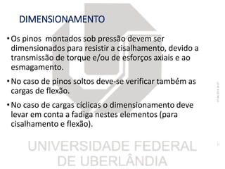 DIMENSIONAMENTO
•Os pinos montados sob pressão devem ser
dimensionados para resistir a cisalhamento, devido a
transmissão de torque e/ou de esforços axiais e ao
esmagamento.
•No caso de pinos soltos deve-se verificar também as
cargas de flexão.
•No caso de cargas cíclicas o dimensionamento deve
levar em conta a fadiga nestes elementos (para
cisalhamento e flexão).
07/06/201816:07
11
 