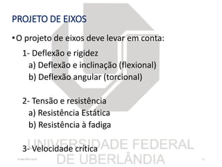 PROJETO DE EIXOS
•O projeto de eixos deve levar em conta:
1- Deflexão e rigidez
a) Deflexão e inclinação (flexional)
b) Deflexão angular (torcional)
2- Tensão e resistência
a) Resistência Estática
b) Resistência à fadiga
3- Velocidade crítica
07/06/2018 16:07 12
 