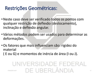 Restrições Geométricas:
•Neste caso deve ser verificado todos os pontos com
qualquer restrição de deflexão (deslocamento),
inclinação e deflexão angular.
•Vários métodos podem ser usados para determinar as
deformações.
•Os fatores que mais influenciam são: rigidez do
material
( E ou G) e momentos de inércia de área (I ou J).
07/06/2018 16:07 13
 