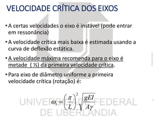 VELOCIDADE CRÍTICA DOS EIXOS
•A certas velocidades o eixo é instável (pode entrar
em ressonância)
•A velocidade crítica mais baixa é estimada usando a
curva de deflexão estática.
•A velocidade máxima recomenda para o eixo é
metade ( ½) da primeira velocidade crítica.
•Para eixo de diâmetro uniforme a primeira
velocidade crítica (rotação) é:



A
gEI
L
2
1 






07/06/201816:07
16
 