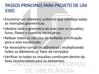 PASSOS PRINCIPAIS PARA PROJETO DE UM
EIXO
•Encontrar um diâmetro uniforme que satisfaça todas
as restrições geométricas.
•Idealize toda a geometria do eixo com os ressaltos,
furos, filetes e chanfros necessários.
•Refazer todos os cálculos de deflexão e inclinação
para o eixo escalonado.
•Se necessário corrigir os diâmetros ( multiplicando
todos os diâmetros p/ fator de correção).
•Verificar se todos os ressaltos continuam dentro da
faixa recomendada para os elementos.
07/06/2018 16:07 17
 