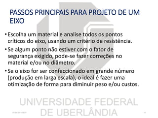 PASSOS PRINCIPAIS PARA PROJETO DE UM
EIXO
•Escolha um material e analise todos os pontos
críticos do eixo, usando um critério de resistência.
•Se algum ponto não estiver com o fator de
segurança exigido, pode-se fazer correções no
material e/ou no diâmetro.
•Se o eixo for ser confeccionado em grande número
(produção em larga escala), o ideal é fazer uma
otimização de forma para diminuir peso e/ou custos.
07/06/2018 16:07 18
 
