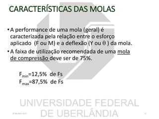 CARACTERÍSTICAS DAS MOLAS
•A performance de uma mola (geral) é
caracterizada pela relação entre o esforço
aplicado (F ou M) e a deflexão (Y ou  ) da mola.
•A faixa de utilização recomendada de uma mola
de compressão deve ser de 75%.
Fmin=12,5% de Fs
Fmax=87,5% de Fs
07/06/2018 16:07 21
 