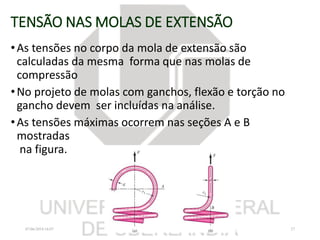 TENSÃO NAS MOLAS DE EXTENSÃO
•As tensões no corpo da mola de extensão são
calculadas da mesma forma que nas molas de
compressão
•No projeto de molas com ganchos, flexão e torção no
gancho devem ser incluídas na análise.
•As tensões máximas ocorrem nas seções A e B
mostradas
na figura.
07/06/2018 16:07 27
 