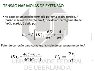 TENSÃO NAS MOLAS DE EXTENSÃO
• No caso de um gancho formado por uma espira torcida, A
tensão máxima de tração em A, devido ao carregamento de
flexão e axial, é dada por:




 23
416
)(
dd
D
KF AA


07/06/201816:07
28 14
14
)(
11
1
2
1



CC
CC
K A
Fator de correção para curvatura: r1=raio de curvatura no ponto A
d
r
C 1
1
2

 