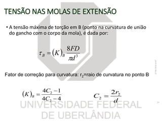 TENSÃO NAS MOLAS DE EXTENSÃO
• A tensão máxima de torção em B (ponto na curvatura de união
do gancho com o corpo da mola), é dada por:
  3
8
d
FD
K BB

 
07/06/201816:07
29
Fator de correção para curvatura: r2=raio de curvatura no ponto B
 
44
14
2
2



C
C
K B
d
r
C 2
2
2

 