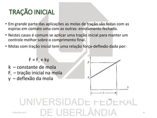 TRAÇÃO INICIAL
• Em grande parte das aplicações as molas de tração são feitas com as
espiras em contato uma com as outras: enrolamento fechado.
• Nestes casos é comum se aplicar uma tração inicial para manter um
controle melhor sobre o comprimento final.
• Molas com tração inicial tem uma relação força-deflexão dada por:
F = Fi + ky
k – constante de mola
Fi – tração inicial na mola
y – deflexão da mola
07/06/2018 16:07 30
 