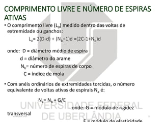 COMPRIMENTO LIVRE E NÚMERO DE ESPIRAS
ATIVAS
• O comprimento livre (L0) medido dentro das voltas de
extremidade ou ganchos:
Lo= 2(D-d) + (Nb+1)d =(2C-1+Nb)d
onde: D = diâmetro médio de espira
d = diâmetro do arame
Nb= número de espiras de corpo
C = índice de mola
• Com anéis ordinários de extremidades torcidas, o número
equivalente de voltas ativas de espirais Na é:
Na= Nb + G/E
onde: G = módulo de rigidez
transversal07/06/2018 16:07 32
 