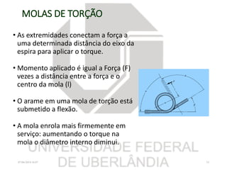 MOLAS DE TORÇÃO
• As extremidades conectam a força a
uma determinada distância do eixo da
espira para aplicar o torque.
• Momento aplicado é igual a Força (F)
vezes a distância entre a força e o
centro da mola (l)
• O arame em uma mola de torção está
submetido a flexão.
• A mola enrola mais firmemente em
serviço: aumentando o torque na
mola o diâmetro interno diminui.
07/06/2018 16:07 33
 