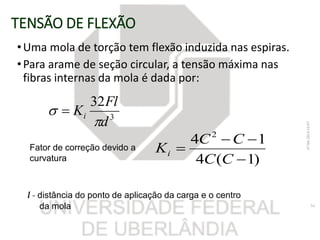 TENSÃO DE FLEXÃO
•Uma mola de torção tem flexão induzida nas espiras.
•Para arame de seção circular, a tensão máxima nas
fibras internas da mola é dada por:
3
32
d
Fl
Ki

 
07/06/201816:07
34
)1(4
14 2



CC
CC
Ki
Fator de correção devido a
curvatura
l - distância do ponto de aplicação da carga e o centro
da mola
 