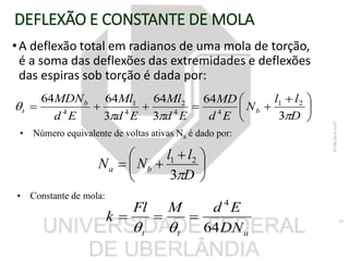 DEFLEXÃO E CONSTANTE DE MOLA
•A deflexão total em radianos de uma mola de torção,
é a soma das deflexões das extremidades e deflexões
das espiras sob torção é dada por:





 

D
ll
NN ba
3
21
07/06/201816:07
35





 

D
ll
N
Ed
MD
Ed
Ml
Ed
Ml
Ed
MDN
b
b
t


3
64
3
64
3
6464 21
44
2
4
1
4
• Número equivalente de voltas ativas Na é dado por:
• Constante de mola:
att DN
EdMFl
k
64
4


 