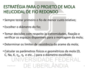 ESTRATÉGIA PARA O PROJETO DE MOLA
HELICOIDAL DE FIO REDONDO
• Sempre testar primeiro o fio de menor custo relativo;
• Escolher o diâmetro do fio;
• Tomar decisões com respeito às extremidades, fixação e
verificar os espaços disponíveis para a montagem da mola;
• Determinar os limites de resistência do arame da mola;
• Calcular os parâmetros físicos e geométricos da mola (D,
C, Na, K, e, f e etc...) para o diâmetro escolhido;
07/06/2018 16:07 36
 