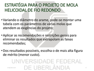 ESTRATÉGIA PARA O PROJETO DE MOLA
HELICOIDAL DE FIO REDONDO
•Variando o diâmetro do arame, pode-se montar uma
tabela com os parâmetros de várias molas que
atendem as exigências do projeto;
•Aplicar as recomendações e restrições gerais para
eliminar os resultados que extrapolam as faixas
recomendadas;
•Dos resultados possíveis, escolha o de mais alta figura
de mérito (menor custo).
07/06/2018 16:07 37
 